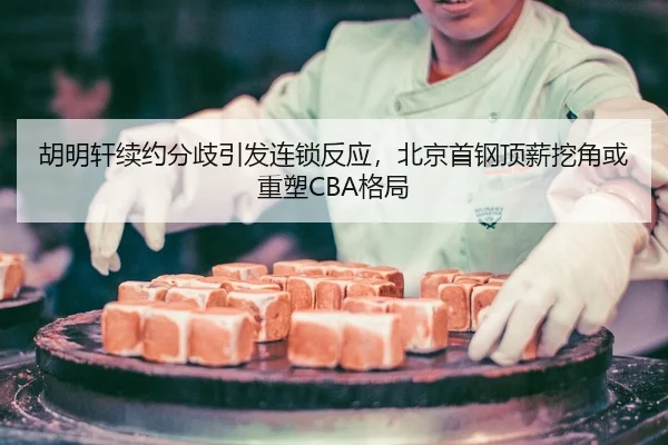 胡明轩续约分歧引发连锁反应，北京首钢顶薪挖角或重塑CBA格局
